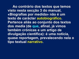 Ao contrário dos textos que temos visto nesta secção 3 do manual, «Biografias por medida» não é um texto de carácter  autobiográfico . Pertence aliás ao conjunto dos textos dos  media  (de  que , afinal, já vimos também crónicas e um artigo de divulgação científica): é uma notícia, quase reportagem, prevalecendo nela o tipo textual  narrativo .  