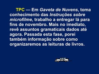TPC  — Em  Gaveta de Nuvens , toma conhecimento das  Instruções sobre microfilme , trabalho a entregar lá para fins de novembro. Mais no imediato, revê assuntos gramaticais dados até agora. Passada esta fase, porei também informação sobre como organizaremos as leituras de livros.  