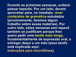 Durante as próximas semanas, evitarei passar tepecês. Por um lado, devem aproveitar para, no imediato,  rever conteúdos de gramática  estudados (proximamente, faremos algum trabalho sobre essas matérias). Por outro lado, estas semanas sem tepecê também se justificam porque lhes quero pedir uma  tarefa mais longa , fundamentalmente de expressão oral, a entregar daqui a um mês (essa tarefa está explicada aqui:  Instruções para microfilmes ).  Finalmente, um pouco mais à frente, e sem um prazo definido (a poder começar em breve mas a aproveitar também as férias de Natal e a continuar depois), combinarei convosco a chamada «leitura contratual» (não gosto desta designação; no fundo será: ‘ leitura de livros , mais ou menos ao gosto de cada um, ainda que com mínimo controlo pelo professor’). 