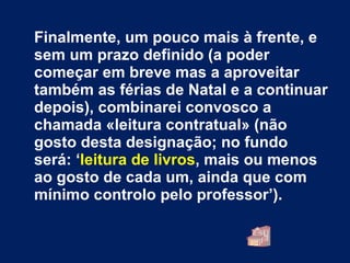 Finalmente, um pouco mais à frente, e sem um prazo definido (a poder começar em breve mas a aproveitar também as férias de Natal e a continuar depois), combinarei convosco a chamada «leitura contratual» (não gosto desta designação; no fundo será: ‘ leitura de livros , mais ou menos ao gosto de cada um, ainda que com mínimo controlo pelo professor’). 