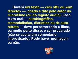 Haverá  um texto — «em off» ou «em directo» —, criado e dito pelo autor do microfilme (ou do registo áudio) . Esse texto oral —  autobiográfico, memorialístico, diarístico ou de auto-retrato  — deve percorrer todo o filme, ou muito perto disso, e ser preparado (não se aceita um comentário improvisado). Pode haver montagem ou não. 