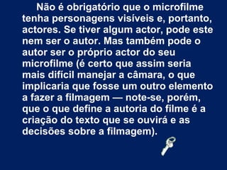 Não é obrigatório que o microfilme tenha personagens visíveis e, portanto, actores. Se tiver algum actor, pode este nem ser o autor. Mas também pode o autor ser o próprio actor do seu microfilme (é certo que assim seria mais difícil manejar a câmara, o que implicaria que fosse um outro elemento a fazer a filmagem — note-se, porém, que o que define a autoria do filme é a criação do texto que se ouvirá e as decisões sobre a filmagem). 