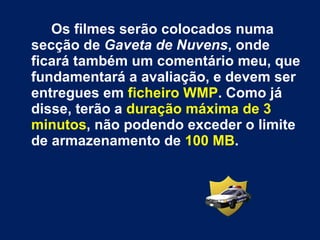 Os filmes serão colocados numa secção de  Gaveta de Nuvens , onde ficará também um comentário meu, que fundamentará a avaliação, e devem ser entregues em  ficheiro WMP . Como já disse, terão a  duração máxima de 3 minutos , não podendo exceder o limite de armazenamento de  100 MB . 