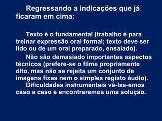 Regressando a indicações que já ficaram em cima: Texto é o fundamental (trabalho é para treinar expressão oral formal; texto deve ser lido ou de um oral preparado, ensaiado).  Não são demasiado importantes aspectos técnicos (prefere-se o filme propriamente dito, mas não se rejeita um conjunto de imagens fixas nem o simples registo áudio).  Dificuldades instrumentais vê-las-emos caso a caso e encontraremos uma solução. 
