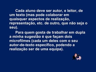 Cada aluno deve ser autor, e leitor, de um texto (mas pode colaborar em quaisquer aspectos de realização, representação, etc. de outro, que não seja o seu).  Para quem gosta de trabalhar em dupla a minha sugestão é que façam dois microfilmes (cada um deles com o seu autor-de-texto específico, podendo a realização ser de uma equipa). 