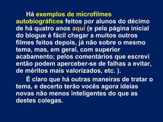 Há  exemplos de microfilmes autobiográficos  feitos por alunos do décimo de há quatro anos  aqui  (e pela página inicial do blogue é fácil chegar a muitos outros filmes feitos depois, já não sobre o mesmo tema, mas, em geral, com superior acabamento; pelos comentários que escrevi então podem aperceber-se de falhas a evitar, de méritos mais valorizados, etc. ).  É claro que há outras maneiras de tratar o tema, e decerto terão vocês agora ideias novas não menos inteligentes do que as destes colegas. 