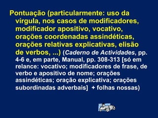 Pontuação (particularmente: uso da vírgula, nos casos de modificadores, modificador apositivo, vocativo, orações coordenadas assindéticas, orações relativas explicativas, elisão de verbos, ...)   ( Caderno de Actividades , pp. 4-6 e, em parte, Manual, pp. 308-313 [só em relance: vocativo; modificadores de frase, de verbo e apositivo de nome; orações assindéticas; oração explicativa; orações subordinadas adverbais]   + folhas nossas)   