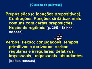 [Classes de palavras] Preposições (e locuções prepositivas). Contrações. Funções sintáticas mais comuns com certas preposições. Noção de regência   (p. 305 + folhas nossas)  Verbos: flexão; conjugações; tempos primitivos e derivados; verbos regulares e irregulares; defetivos, impessoais, unipessoais, abundantes   (folhas nossas)   