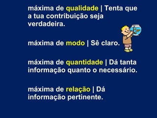 máxima de  qualidade  | Tenta que a tua contribuição seja verdadeira. máxima de  modo  | Sê claro. máxima de  quantidade  | Dá tanta informação quanto o necessário. máxima de  relação  | Dá informação pertinente. 