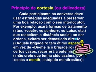 Princípio de  cortesia   (ou delicadeza) Cada participante na conversa deve usar estratégias adequadas a preservar uma boa relação com o seu interlocutor. Por exemplo, usará formas de tratamento («tu», «você», «o senhor», «o Luís», etc.) que respeitem a distância social; ao dar ordens, evitará ser demasiado dire c to («Aquele brigadeiro tem ótimo  aspeto », em vez de «Dê-me lá o brigadeiro»); em certos casos, recorrerá a eufemismos («não creio que tenha sido assim», por «estás a  mentir , estúpido mentirosão»); 