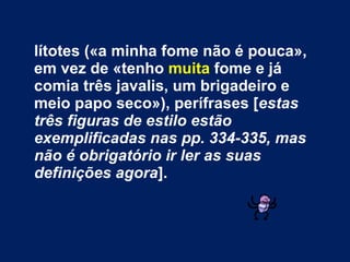 lítotes («a minha fome   não é pouca», em vez de «tenho  muita  fome e já comia três javalis, um brigadeiro e meio papo seco»), perífrases [ estas três figuras de estilo estão exemplificadas nas pp. 334-335, mas não é obrigatório ir ler as suas definições agora ].   