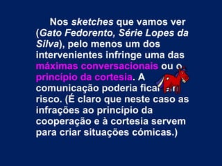 Nos  sketches  que vamos ver ( Gato Fedorento, Série Lopes da Silva ), pelo menos um dos intervenientes infringe uma das  máximas conversacionais  ou o  princípio da cortesia . A comunicação poderia ficar em risco. (É claro que neste caso as infrações ao princípio da cooperação e à cortesia servem para criar situações cómicas.)   