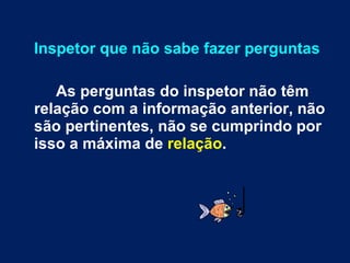Inspetor que não sabe fazer perguntas As perguntas do inspetor não têm relação com a informação anterior, não são pertinentes, não se cumprindo por isso a máxima de  relação . 