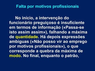 Falta por motivos profissionais No início, a intervenção do funcionário preguiçoso é insuficiente em termos de informação («Passa-se isto assim assim»), falhando a máxima de  quantidade . Há depois expressões ambíguas («Não posso vir ao emprego por motivos profissionais»), o que corresponde a quebra da máxima de  modo . No final, enquanto o patrão,  