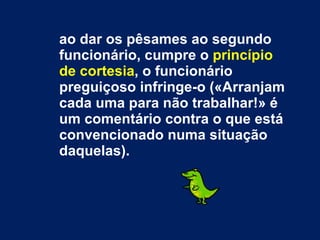 ao dar os pêsames ao segundo funcionário, cumpre o  princípio de cortesia , o funcionário preguiçoso infringe-o («Arranjam cada uma para não trabalhar!» é um comentário contra o que está convencionado numa situação daquelas). 