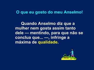 O que eu gosto do meu Anselmo! Quando Anselmo diz que a mulher nem gosta assim tanto dele — mentindo, para que não se conclua que... —, infringe a máxima de  qualidade . 