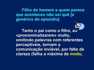 Filho do homem a quem parece que aconteceu não sei quê [e genérico do episódio] Tanto o pai como o filho, ao «pronominalizarem» muito, omitindo palavras com referentes perceptíveis, tornam a comunicação inviável, por falta de clareza (falha a máxima de  modo , 