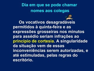 Dia em que se pode chamar  nomes aos colegas Os vocativos desagradáveis permitidos à quinta-feira e as expressões grosseiras nos minutos para assédio seriam infrações ao  princípio de cortesia . A singularidade da situação vem de essas inconveniências serem autorizadas, e até estimuladas, pelas regras do escritório.   