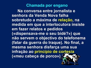 Chamada por engano Na conversa entre jornalista e senhora da Venda Nova falha sobretudo a máxima de  relação , na medida em que a interlocutora insiste em fazer relatos e pedidos («dispensava-me o seu bidé?») que não servem o objectivo do telefonema (falar da guerra do Iraque). No final, a mesma senhora disfarça uma sua infração ao  princípio de cortesia  («meu cabeça de porco»). 