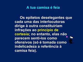 A tua camisa é feia Os epítetos deselegantes que cada uma das interlocutoras dirige à outra constituiriam infrações ao  princípio de cortesia ; no entanto, elas não parecem senti-los como ofensivos (só é tomada como indelicadeza a referência à camisa feia). 