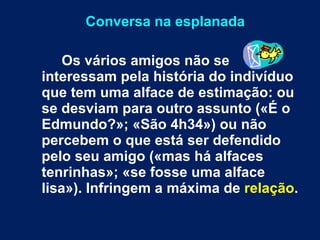 Conversa na esplanada Os vários amigos não se interessam pela história do indivíduo que tem uma alface de estimação: ou se desviam para outro assunto («É o Edmundo?»; «São 4h34») ou não percebem o que está ser defendido pelo seu amigo («mas há alfaces tenrinhas»; «se fosse uma alface lisa»). Infringem a máxima de  relação .  