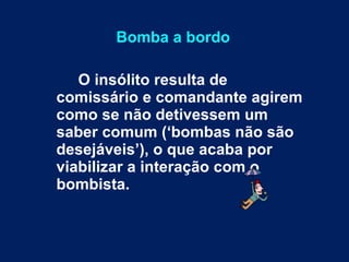 Bomba a bordo O insólito resulta de comissário e comandante agirem como se não detivessem um saber comum (‘bombas não são desejáveis’), o que acaba por viabilizar a interação com o bombista.   
