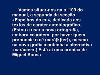Vamos situar-nos na p. 109 do manual, a segunda da secção «Espelhos do eu», dedicada aos textos de caráter autobiográfico. (Estou a usar a nova ortografia, embora «caráter», por haver quem pronuncie o cê (cará[k]ter]), mesmo na nova grafia mantenha a alternativa «carácter».) Está aí uma crónica de Miguel Sousa 
