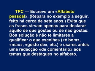 TPC  — Escreve um « Alfabeto pessoal ». (Repara no exemplo a seguir, feito há cerca de sete anos.) Evita que as frases sirvam apenas para declarar aquilo de que gostas ou de não gostas. Boa solução é não te limitares a qualificar o que escolhes («é bom», «mau», «gosto de», etc.) e usares antes uma redacção «de comentário» aos temas que destaques no alfabeto.  