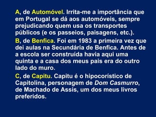 A , de  Automóvel . Irrita-me a importância que em Portugal se dá aos automóveis, sempre prejudicando quem usa os transportes públicos (e os passeios, paisagens, etc.). B , de  Benfica . Foi em 1983 a primeira vez que dei aulas na Secundária de Benfica. Antes de a escola ser construída havia aqui uma quinta e a casa dos meus pais era do outro lado do muro.  C , de  Capitu . Capitu é o hipocorístico de Capitolina, personagem de  Dom Casmurro , de Machado de Assis, um dos meus livros preferidos.  