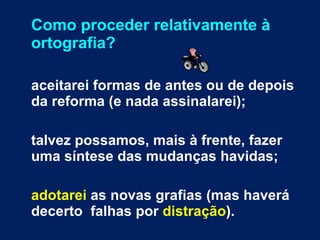 Como proceder relativamente à ortografia? aceitarei formas de antes ou de depois da reforma (e nada assinalarei); talvez possamos, mais à frente, fazer uma síntese das mudanças havidas; adotarei  as novas grafias (mas haverá decerto  falhas por  distração ).  
