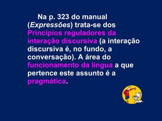Na p. 323 do manual ( Expressões ) trata-se dos  Princípios reguladores da interação discursiva  (a interação discursiva é, no fundo, a conversação). A área do  funcionamento da língua  a que pertence este assunto é a  pragmática .   