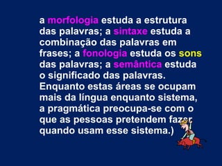 a  morfologia  estuda a estrutura das palavras; a  sintaxe  estuda a combinação das palavras em frases; a  fonologia  estuda os  sons  das palavras; a  semântica  estuda o significado das palavras. Enquanto estas áreas se ocupam mais da língua enquanto sistema, a pragmática preocupa-se com o que as pessoas pretendem fazer quando usam esse sistema.)   