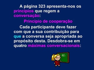 A página 323 apresenta-nos os  princípios  que regem a  conversação :  Princípio de cooperação Cada participante deve fazer com que a sua contribuição para  que  a conversa seja apropriada ao propósito desta. Desdobra-se em quatro  máximas conversacionais : 