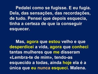 Pedalei como se fugisse. E eu fugia. Dela, das sensações, das recordações, de tudo. Pensei que depois esquecia, tinha a certeza de que ia conseguir esquecer. Mas,  agora  que  estou  velho e que  desperdicei  a vida,  agora  que  conheci  tantas mulheres que  me  disseram «Lembra-te de mim», tendo-as esquecido a todas, ainda  hoje  ela é a única que  eu   nunca   esqueci . Malena. 