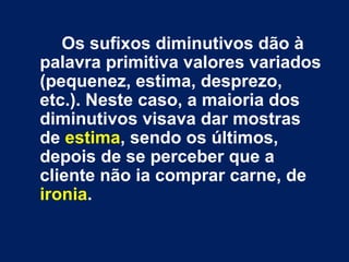 Os sufixos diminutivos dão à palavra primitiva valores variados (pequenez, estima, desprezo, etc.). Neste caso, a maioria dos diminutivos visava dar mostras de  estima , sendo os últimos, depois de se perceber que a cliente não ia comprar carne, de  ironia .  