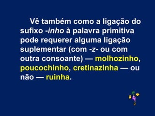 Vê também como a ligação do sufixo - inho  à palavra primitiva pode requerer alguma ligação suplementar (com - z-  ou com outra consoante) —  molhozinho ,  poucochinho ,  cretinazinha  — ou não —  ruinha . 