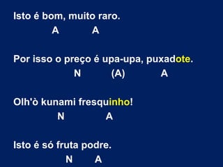 Isto é bom, muito raro. A  A Por isso o preço é upa-upa, puxad ote . N  (A)  A Olh'ò kunami fresqu inho ! N  A Isto é só fruta podre. N  A 