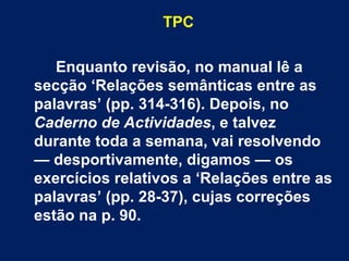 TPC Enquanto revisão, no manual lê a secção ‘Relações semânticas entre as palavras’ (pp. 314-316). Depois, no  Caderno de Actividades , e talvez durante toda a semana, vai resolvendo — desportivamente, digamos — os exercícios relativos a ‘Relações entre as palavras’ (pp. 28-37), cujas correções estão na p. 90. 