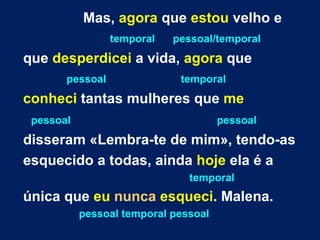 Mas,  agora  que  estou  velho e temporal   pessoal/temporal que  desperdicei  a vida,  agora  que pessoal  temporal conheci  tantas mulheres que  me pessoal  pessoal   disseram «Lembra-te de mim», tendo-as esquecido a todas, ainda  hoje  ela é a temporal única que  eu   nunca   esqueci . Malena. pessoal temporal pessoal 