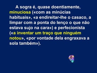 A sogra é, quase doentiamente,  minuciosa  («com as minúcias habituais», «a endireitar-lhe o casaco, a limpar com a ponta do lenço o que não estava sujo na cara») e perfecionista (« a inventar um traço que ninguém notou », «por vontade dela engraxava a sola também»).  