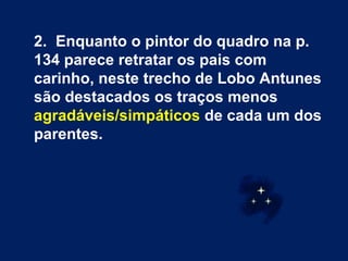 2.  Enquanto o pintor do quadro na p. 134 parece retratar os pais com carinho, neste trecho de Lobo Antunes são destacados os traços menos  agradáveis/simpáticos  de cada um dos parentes.  