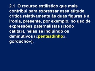 2.1  O recurso estilístico que mais contribui para expressar essa atitude crítica relativamente às duas figuras é a ironia, presente, por exemplo, no uso de expressões paternalistas («todo catita»), nelas se incluindo os diminutivos (« penteadinho », gorducho»).  