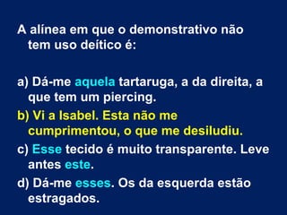 A alínea em que o demonstrativo não tem uso deítico é: a) Dá-me  aquela  tartaruga, a da direita, a que tem um piercing. b) Vi a Isabel. Esta não me cumprimentou, o que me desiludiu. c)  Esse  tecido é muito transparente. Leve antes  este . d) Dá-me  esses . Os da esquerda estão estragados. 