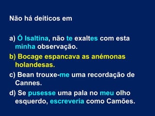 Não há deíticos em a)  Ó Isaltina , não  te  exalt es  com esta  minha  observação.  b) Bocage espancava as anémonas holandesas.  c) Bean trouxe- me  uma recordação de Cannes. d) Se  pusesse  uma pala no  meu  olho esquerdo,  escreveria  como Camões. 
