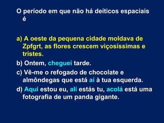 O período em que não há deíticos espaciais é a) A oeste da pequena cidade moldava de Zpfgrt, as flores crescem viçosíssimas e tristes.  b) Ontem,  cheguei  tarde.  c) Vê-me o refogado de chocolate e almôndegas que está  aí  à tua esquerda.  d)  Aqui  estou eu,  ali  estás tu,  acolá  está uma fotografia de um panda gigante.  