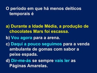 O período em que há menos deíticos temporais é a) Durante a Idade Média, a produção de chocolates Mars foi escassa.  b)  Vou agora  para a arena.  c)  Daqui a pouco   seguimos  para a venda ambulante de gomas com sabor a peixe espada. d)  Dir-me-ás  se sempre  vais ler  as Páginas Amarelas. 