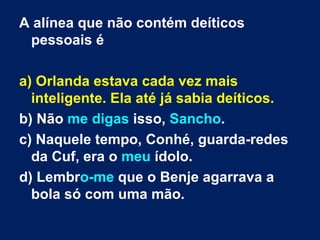 A alínea que não contém deíticos pessoais é a) Orlanda estava cada vez mais inteligente. Ela até já sabia deíticos.  b) Não  me   digas  isso,  Sancho . c) Naquele tempo, Conhé, guarda-redes da Cuf, era o  meu  ídolo.  d) Lembr o-me  que o Benje agarrava a bola só com uma mão.  