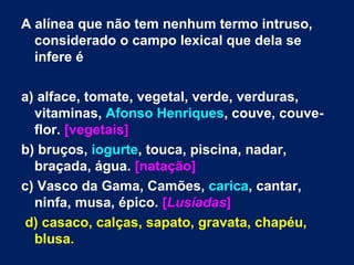 A alínea que não tem nenhum termo intruso, considerado o campo lexical que dela se infere é  a) alface, tomate, vegetal, verde, verduras, vitaminas,  Afonso Henriques , couve, couve-flor.  [vegetais] b) bruços,  iogurte , touca, piscina, nadar, braçada, água.  [natação] c) Vasco da Gama, Camões,  carica , cantar, ninfa, musa, épico.  [ Lusíadas ] d) casaco, calças, sapato, gravata, chapéu, blusa. 