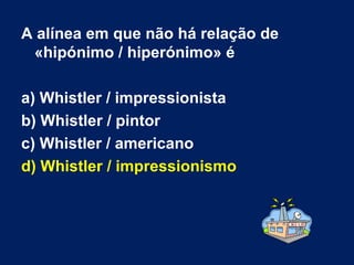 A alínea em que não há relação de «hipónimo / hiperónimo» é a) Whistler / impressionista  b) Whistler / pintor  c) Whistler / americano  d) Whistler / impressionismo   