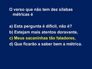 O verso que não tem dez sílabas métricas é a) Esta pergunta é difícil, não é? b) Estejam mais atentos doravante, c) Meus sacaninhas tão faladores, d) Que ficarão a saber bem a métrica.  